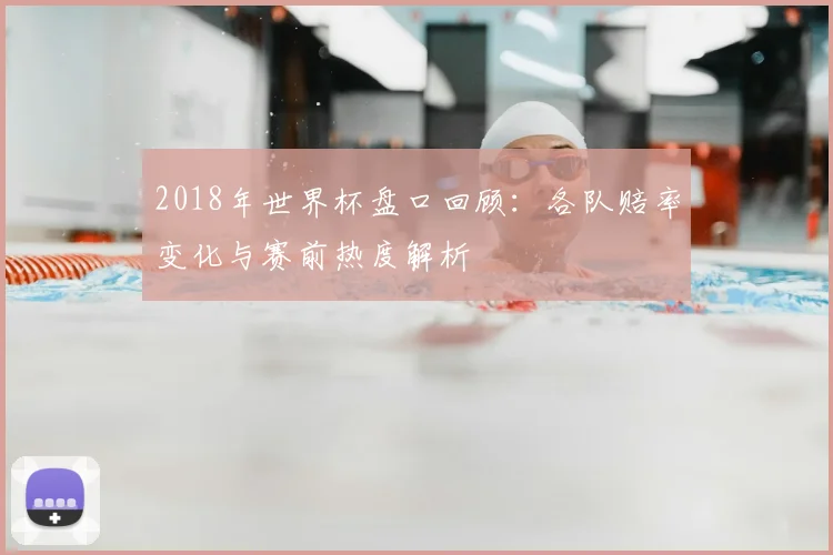 2018年世界杯盘口回顾:各队赔率变化与赛前热度解析