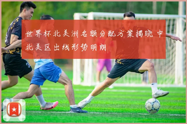 世界杯北美洲名额分配方案揭晓 中北美区出线形势明朗