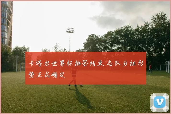 卡塔尔世界杯抽签结束 各队分组形势正式确定